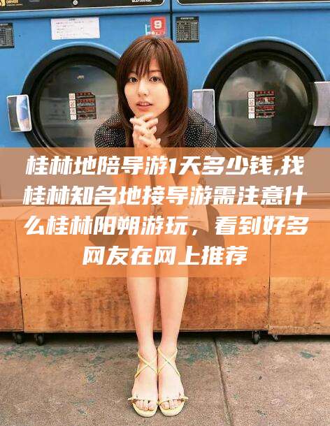 温县桂林地陪导游1天多少钱,找桂林知名地接导游需注意什么桂林阳朔游玩，看到好多网友在网上推荐