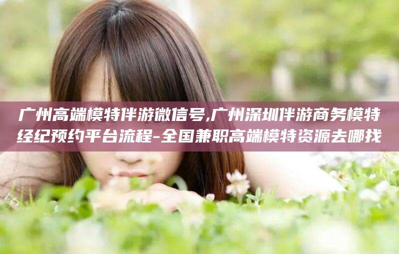 温县广州高端模特伴游微信号,广州深圳伴游商务模特经纪预约平台流程-全国兼职高端模特资源去哪找