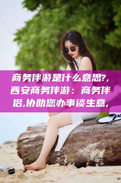 温县商务伴游是什么意思?,西安商务伴游：商务伴侣,协助您办事谈生意,