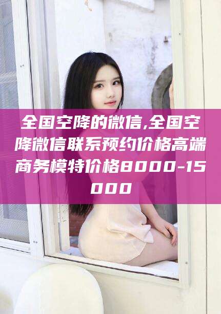 温县全国空降的微信,全国空降微信联系预约价格高端商务模特价格8000-15000