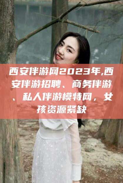 温县西安伴游网2023年,西安伴游招聘、商务伴游、私人伴游模特网，女孩资源紧缺