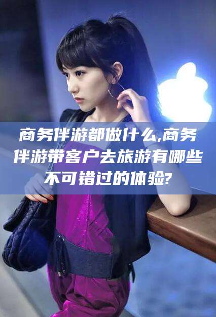 温县商务伴游都做什么,商务伴游带客户去旅游有哪些不可错过的体验?