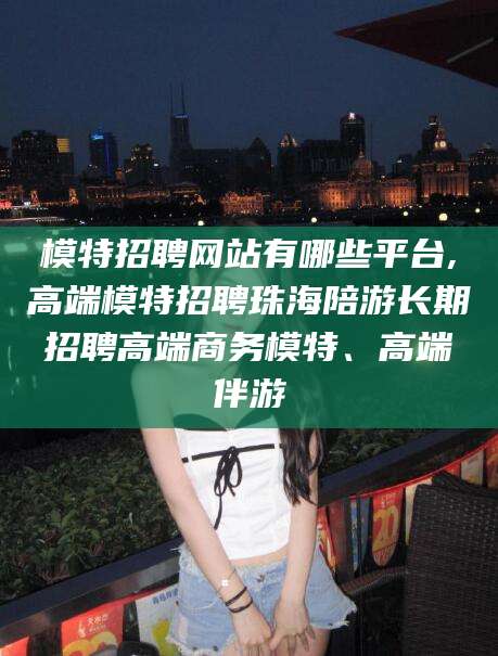 温县模特招聘网站有哪些平台,高端模特招聘珠海陪游长期招聘高端商务模特、高端伴游