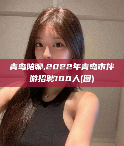 温县青岛陪聊,2022年青岛市伴游招聘100人(图)