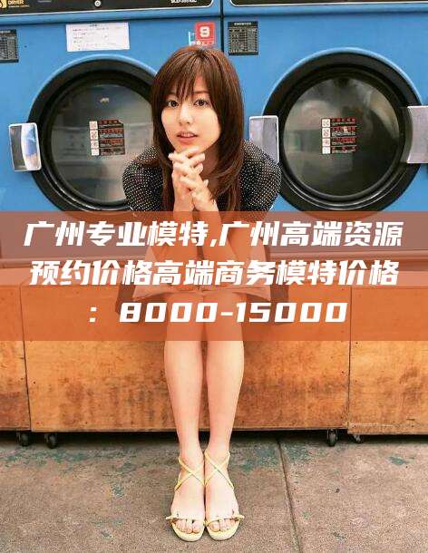 温县广州专业模特,广州高端资源预约价格高端商务模特价格：8000-15000