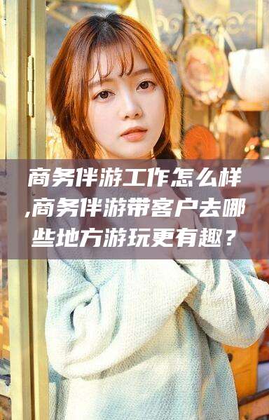 温县商务伴游工作怎么样,商务伴游带客户去哪些地方游玩更有趣？