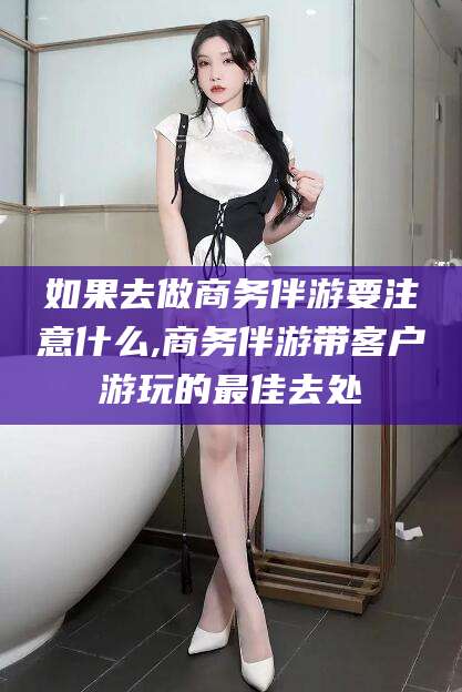 温县如果去做商务伴游要注意什么,商务伴游带客户游玩的最佳去处