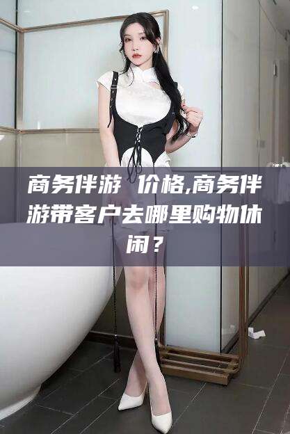 温县商务伴游 价格,商务伴游带客户去哪里购物休闲？