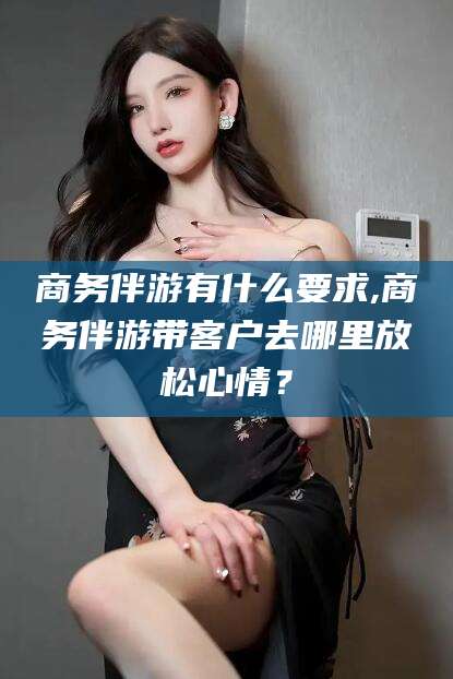 温县商务伴游有什么要求,商务伴游带客户去哪里放松心情？