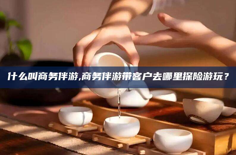 温县什么叫商务伴游,商务伴游带客户去哪里探险游玩？