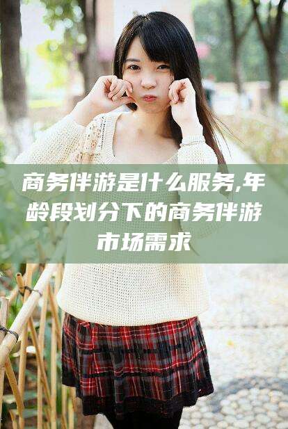 温县商务伴游是什么服务,年龄段划分下的商务伴游市场需求