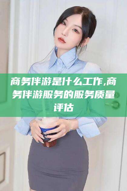 温县商务伴游是什么工作,商务伴游服务的服务质量评估