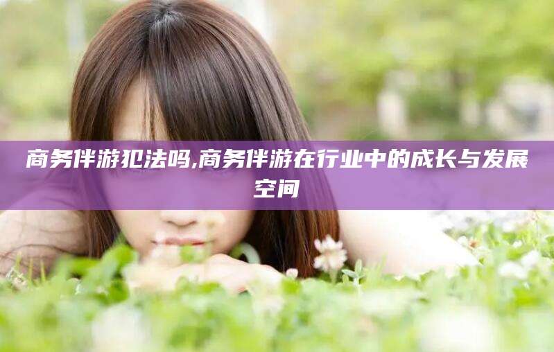 温县商务伴游犯法吗,商务伴游在行业中的成长与发展空间