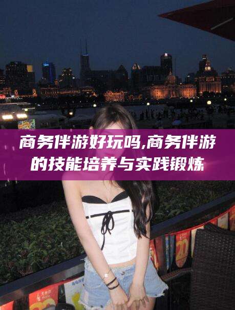 温县商务伴游好玩吗,商务伴游的技能培养与实践锻炼