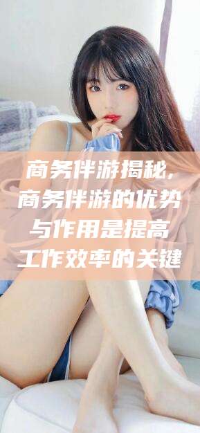 温县商务伴游揭秘,商务伴游的优势与作用是提高工作效率的关键