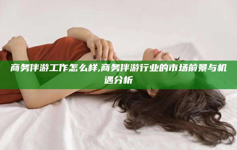 温县商务伴游工作怎么样,商务伴游行业的市场前景与机遇分析