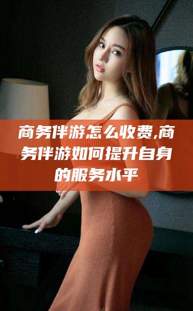 温县商务伴游怎么收费,商务伴游如何提升自身的服务水平