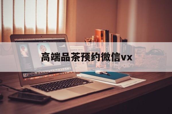 温县关于高端品茶预约微信vx的信息